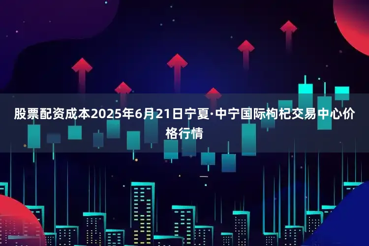 股票配资成本2025年6月21日宁夏·中宁国际枸杞交易中心价格行情