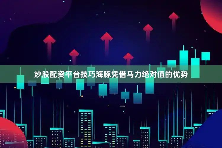 炒股配资平台技巧海豚凭借马力绝对值的优势