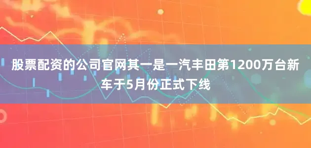 股票配资的公司官网其一是一汽丰田第1200万台新车于5月份正式下线