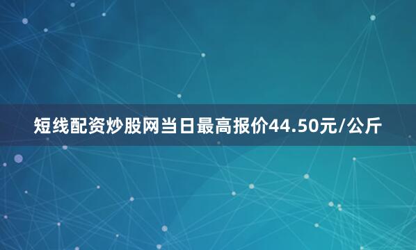 短线配资炒股网当日最高报价44.50元/公斤