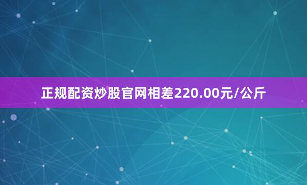 正规配资炒股官网相差220.00元/公斤
