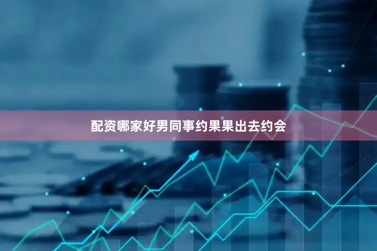 配资哪家好男同事约果果出去约会