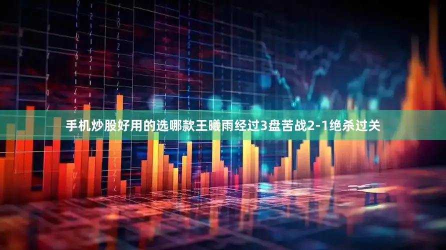 手机炒股好用的选哪款王曦雨经过3盘苦战2-1绝杀过关