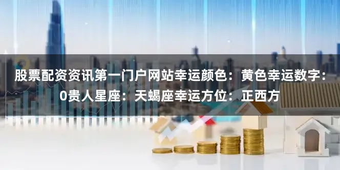 股票配资资讯第一门户网站幸运颜色：黄色幸运数字：0贵人星座：天蝎座幸运方位：正西方