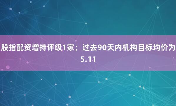 股指配资增持评级1家；过去90天内机构目标均价为5.11