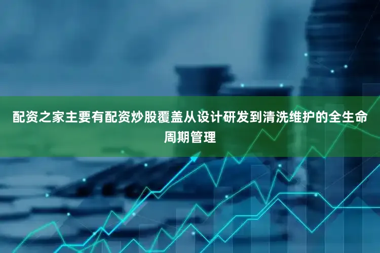 配资之家主要有配资炒股覆盖从设计研发到清洗维护的全生命周期管理