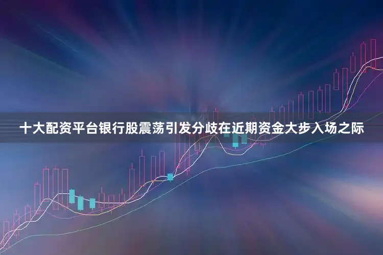 十大配资平台银行股震荡引发分歧在近期资金大步入场之际
