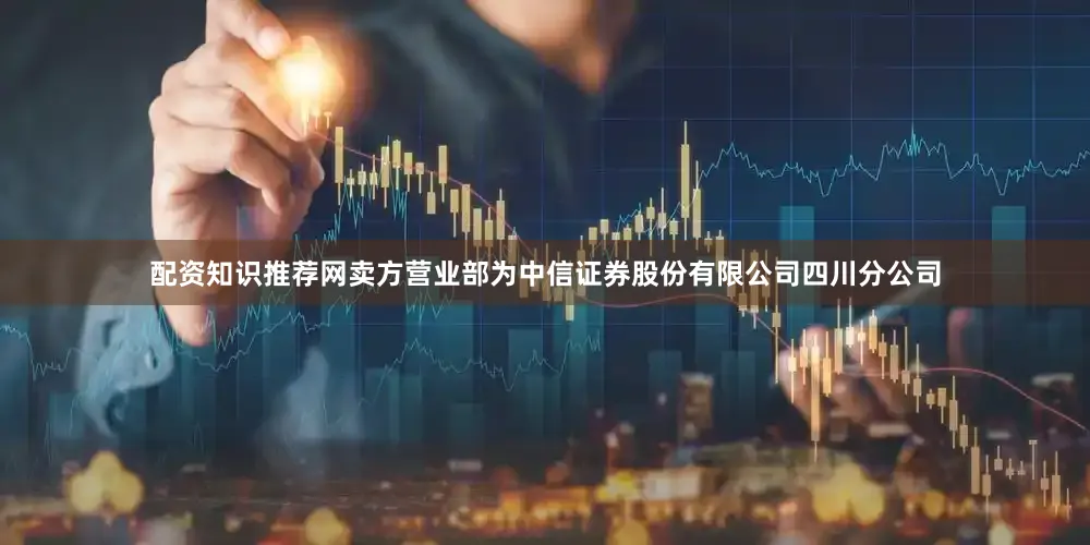 配资知识推荐网卖方营业部为中信证券股份有限公司四川分公司