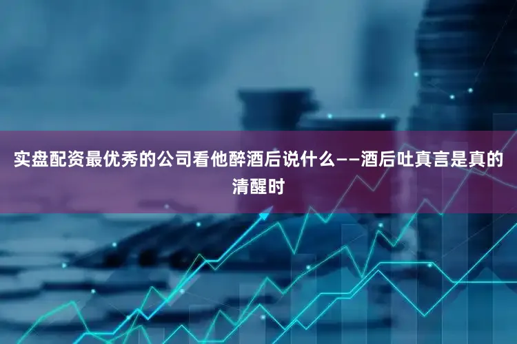 实盘配资最优秀的公司看他醉酒后说什么——酒后吐真言是真的清醒时