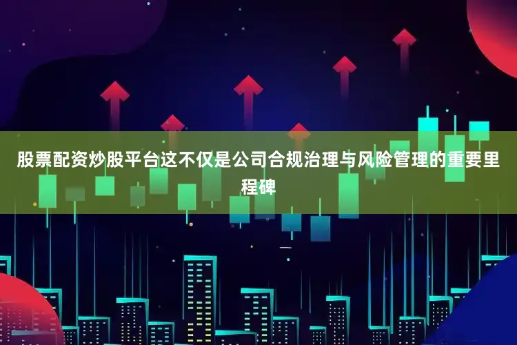 股票配资炒股平台这不仅是公司合规治理与风险管理的重要里程碑