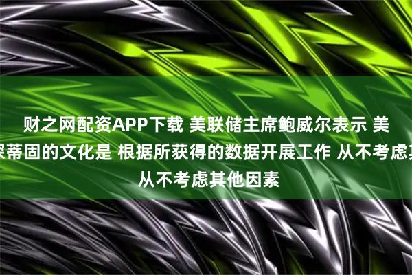 财之网配资APP下载 美联储主席鲍威尔表示 美联储根深蒂固的文化是 根据所获得的数据开展工作 从不考虑其他因素