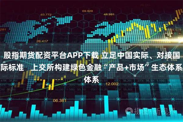 股指期货配资平台APP下载 立足中国实际、对接国际标准   上交所构建绿色金融“产品+市场”生态体系