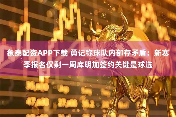 象泰配资APP下载 勇记称球队内部存矛盾：新赛季报名仅剩一周库明加签约关键是球选