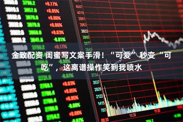 金致配资 闺蜜写文案手滑！“可爱” 秒变 “可吃”，这离谱操作笑到我喷水