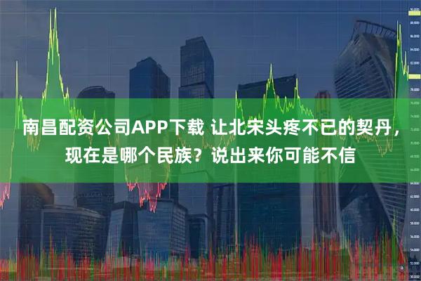 南昌配资公司APP下载 让北宋头疼不已的契丹，现在是哪个民族？说出来你可能不信