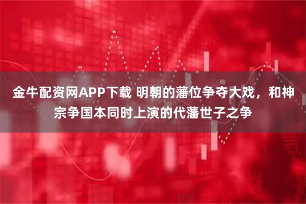 金牛配资网APP下载 明朝的藩位争夺大戏，和神宗争国本同时上演的代藩世子之争