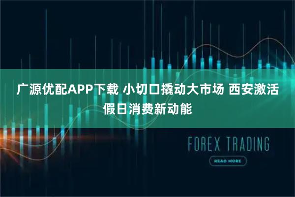 广源优配APP下载 小切口撬动大市场 西安激活假日消费新动能