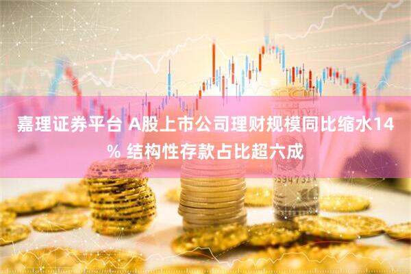 嘉理证券平台 A股上市公司理财规模同比缩水14% 结构性存款占比超六成