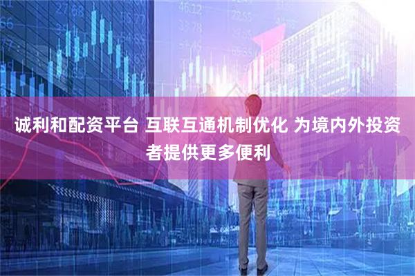 诚利和配资平台 互联互通机制优化 为境内外投资者提供更多便利