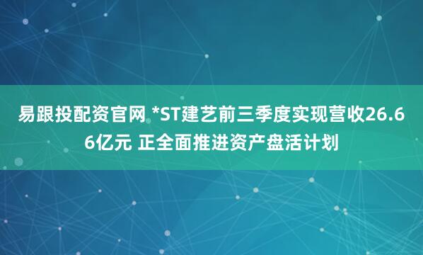 易跟投配资官网 *ST建艺前三季度实现营收26.66亿元 正全面推进资产盘活计划