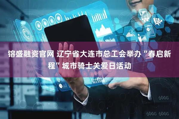 镕盛融资官网 辽宁省大连市总工会举办“春启新程”城市骑士关爱日活动