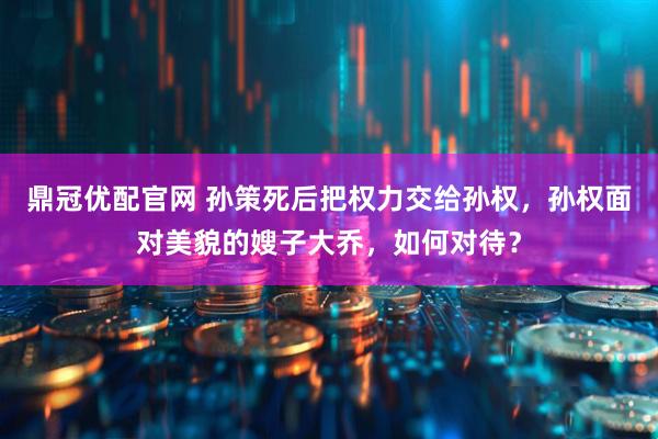 鼎冠优配官网 孙策死后把权力交给孙权，孙权面对美貌的嫂子大乔，如何对待？