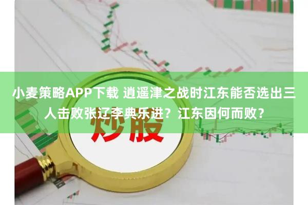 小麦策略APP下载 逍遥津之战时江东能否选出三人击败张辽李典乐进？江东因何而败？