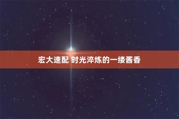 宏大速配 时光淬炼的一缕酱香