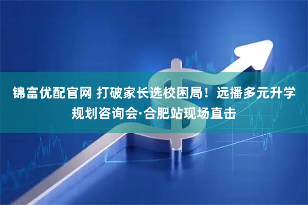 锦富优配官网 打破家长选校困局！远播多元升学规划咨询会·合肥站现场直击