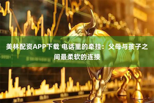 美林配资APP下载 电话里的牵挂：父母与孩子之间最柔软的连接