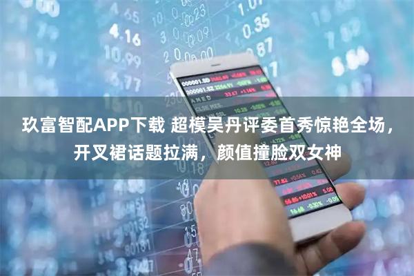 玖富智配APP下载 超模吴丹评委首秀惊艳全场，开叉裙话题拉满，颜值撞脸双女神