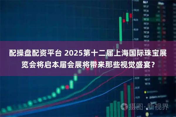 配操盘配资平台 2025第十二届上海国际珠宝展览会将启本届会展将带来那些视觉盛宴？