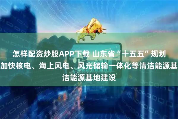 怎样配资炒股APP下载 山东省“十五五”规划建议：加快核电、海上风电、风光储输一体化等清洁能源基地建设