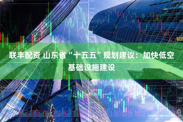 联丰配资 山东省“十五五”规划建议：加快低空基础设施建设