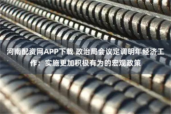 河南配资网APP下载 政治局会议定调明年经济工作：实施更加积极有为的宏观政策