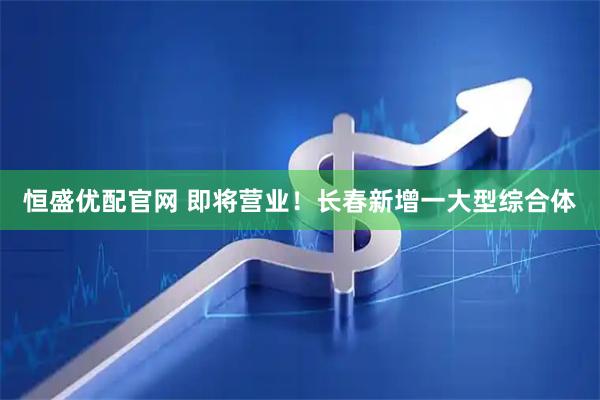 恒盛优配官网 即将营业！长春新增一大型综合体