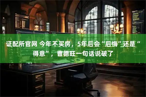 证配所官网 今年不买房，5年后会“后悔”还是“得意”，曹德旺一句话说破了