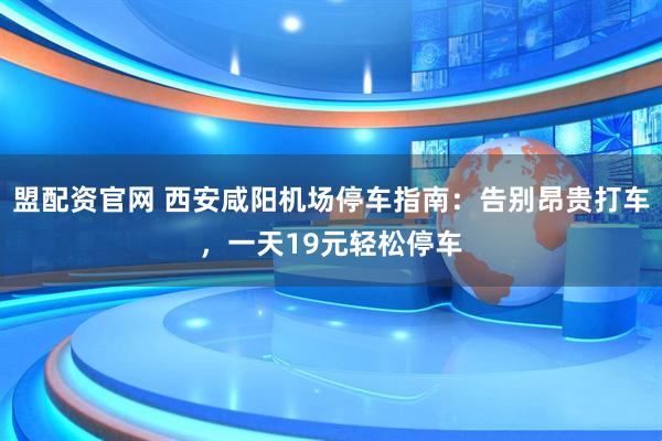 盟配资官网 西安咸阳机场停车指南：告别昂贵打车，一天19元轻松停车