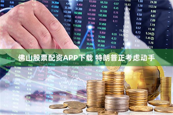 佛山股票配资APP下载 特朗普正考虑动手