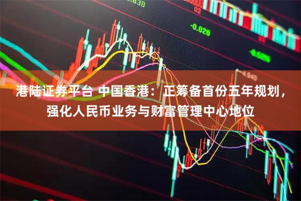 港陆证券平台 中国香港：正筹备首份五年规划，强化人民币业务与财富管理中心地位
