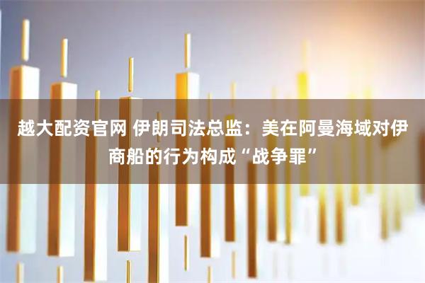 越大配资官网 伊朗司法总监：美在阿曼海域对伊商船的行为构成“战争罪”