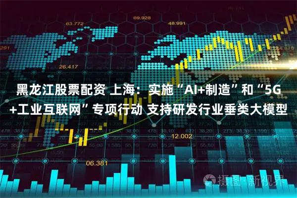 黑龙江股票配资 上海：实施“AI+制造”和“5G+工业互联网”专项行动 支持研发行业垂类大模型