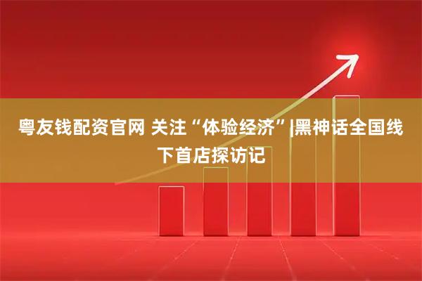 粤友钱配资官网 关注“体验经济”|黑神话全国线下首店探访记