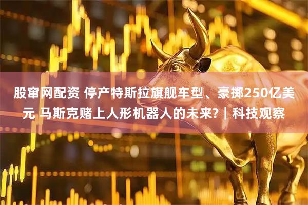 股窜网配资 停产特斯拉旗舰车型、豪掷250亿美元 马斯克赌上人形机器人的未来?｜科技观察