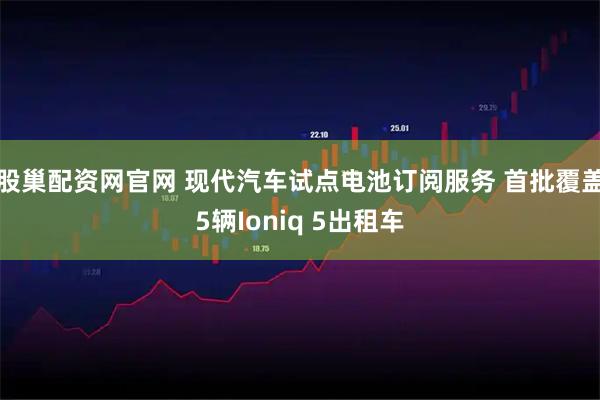 股巢配资网官网 现代汽车试点电池订阅服务 首批覆盖5辆Ioniq 5出租车