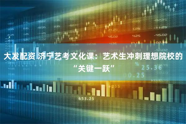 大发配资 济宁艺考文化课：艺术生冲刺理想院校的“关键一跃”