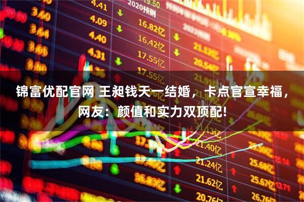 锦富优配官网 王昶钱天一结婚，卡点官宣幸福，网友：颜值和实力双顶配!