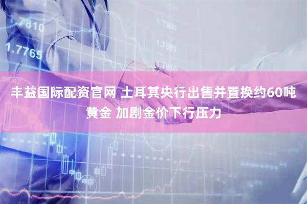 丰益国际配资官网 土耳其央行出售并置换约60吨黄金 加剧金价下行压力