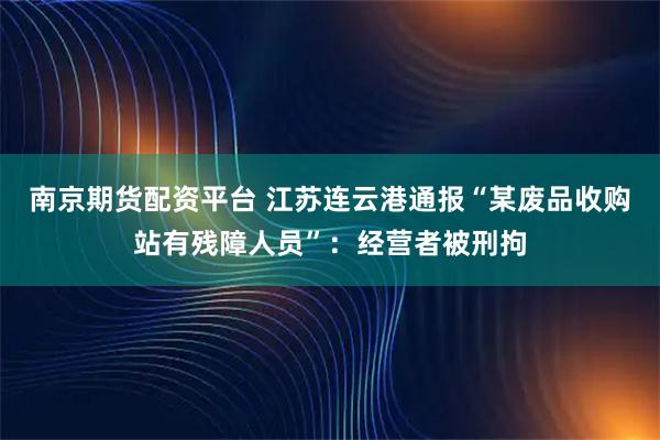 南京期货配资平台 江苏连云港通报“某废品收购站有残障人员”：经营者被刑拘