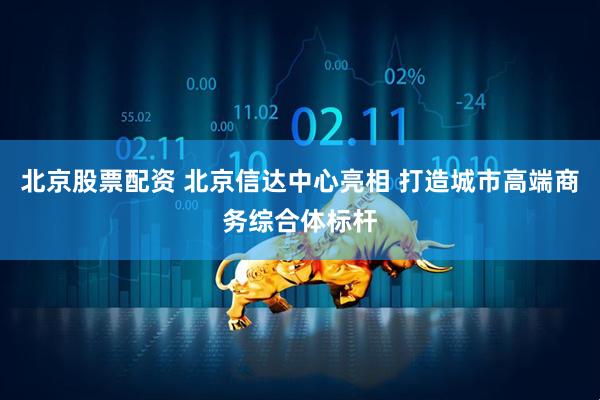 北京股票配资 北京信达中心亮相 打造城市高端商务综合体标杆